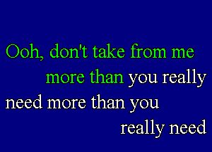 Ooh, don't take from me

more than you really
need more than you

really need