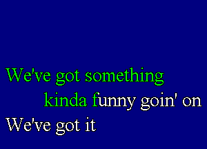 We've got something
kinda funny goin' on
We've got it