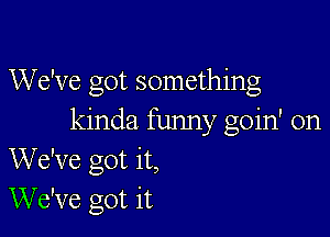 We've got something

kinda funny goin' on
We've got it,
We've got it