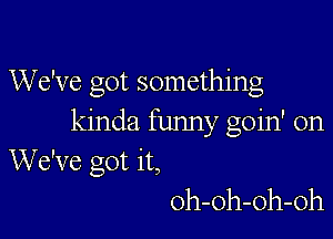 We've got something

kinda funny goin' on
We've got it,
oh-oh-oh-oh