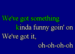 We've got something

kinda funny goin' on
We've got it,
oh-oh-oh-oh