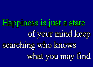 Happiness is just a state
of your mind keep

searching who knows
what you may find