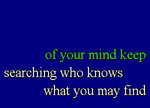 of your mind keep
searching who knows
What you may find