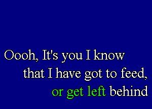 Oooh, It's you I know
that I have got to feed,
or get left behind