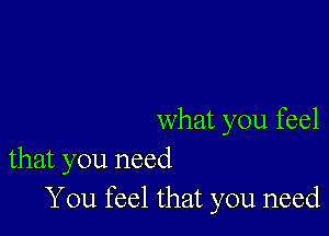 what you feel
that you need

You feel that you need