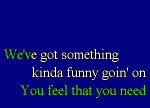 We've got something
kinda funny goin' on
You feel that you need