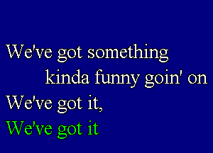 We've got something

kinda funny goin' on
We've got it,
We've got it