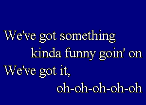 We've got something

kinda funny goin' on
We've got it,
oh-oh-oh-oh-oh