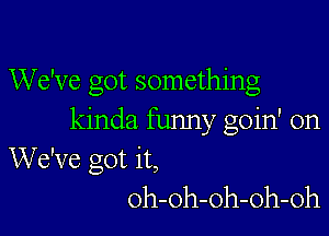 We've got something

kinda funny goin' on
We've got it,
oh-oh-oh-oh-oh