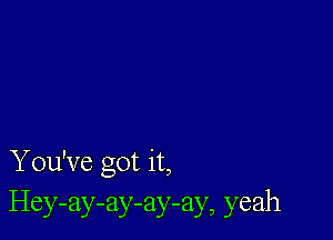 You've got it,
Hey-ay-ay-ay-ay, yeah