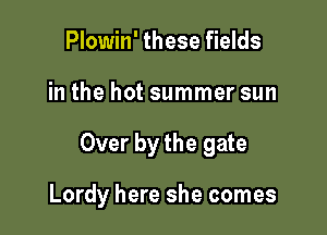 Plowin' these fields
in the hot summer sun

Over by the gate

Lordy here she comes