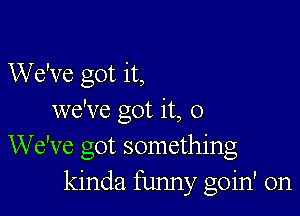 We've got it,

we've got it, 0
We've got something
kinda funny goin' on