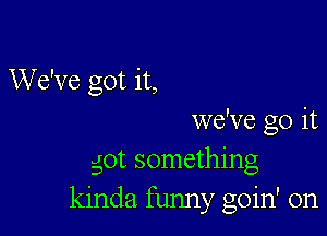 We've got it,

we've go it
got something
kinda funny goin' on