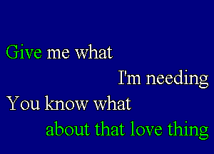 Give me what

I'm needing
You know what

about that love thing