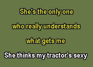 She's the only one
who really understands

what gets me

She thinks my tractor's sexy