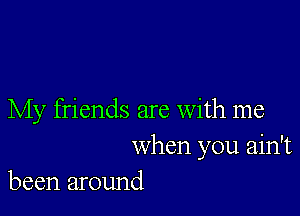 My friends are With me

when you ain't
been around