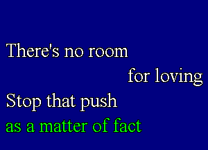 There's no room

for loving
Stop that push
as a matter of fact