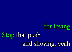 for loving
Stop that push
and shoving, yeah