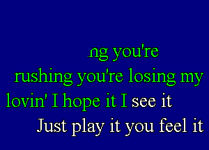 .ng you're
rushing you're losing my
lovin' I hope it I see it
Just play it you feel it