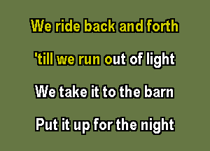 We ride back and forth

'till we run out of light

We take it to the barn

Put it up for the night