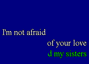 I'm not afraid
of your love
d my sisters