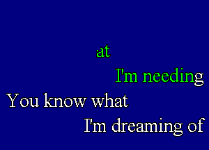 at

I'm needing
You know what

I'm dreaming of