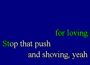 for loving
Stop that push
and shoving, yeah