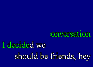 ronversation
I decided we

should be friends, hey