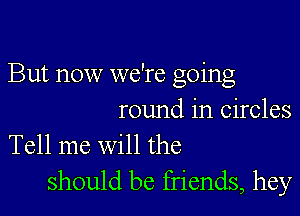 But now we're going

round in circles

Tell me will the
should be friends, hey