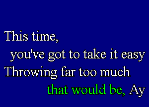 This time,
you've got to take it easy
Throwing far too much
that would be, Ay