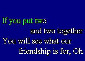 If you put two

and two together
You will see what our

friendship is for, Oh