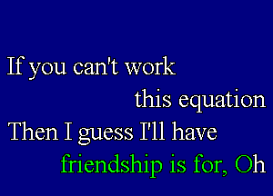 If you can't work

this equation
Then I guess I'll have
friendship is for, Oh