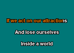 If we act on our attractions

And lose ourselves

Inside a world