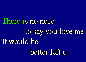 There is no need

to say you love me
It would be

better left u