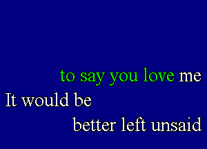 to say you love me

It would be
better left unsaid