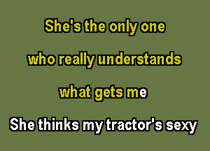 She's the only one
who really understands

what gets me

She thinks my tractor's sexy