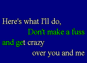 Here's what I'll do,

Don't make a fuss
and get crazy
over you and me