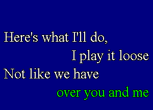 Here's what I'll do,

I play it loose
Not like we have

over you and me