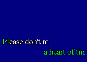 Please don't Ir
a heart of tin