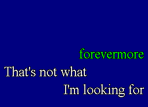 forevermore

That's not what
I'm looking for