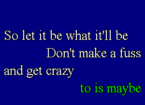 So let it be what it'll be

Don't make a fuss
and get crazy

to is maybe