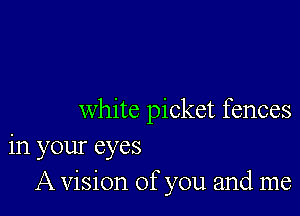 white picket fences
in your eyes
A vision of you and me