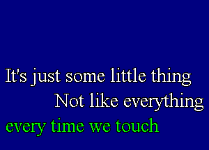 It's just some little thing
Not like everything
every time we touch