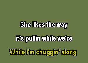 She likes the way

it's pullin while we're

While I'm chuggin' along