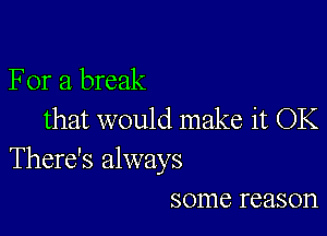 For a break

that would make it OK
There's always
some reason