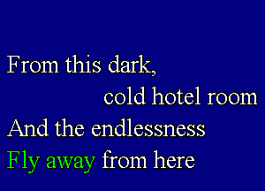 F rom this dark,

cold hotel room
And the endlessness
Fly away from here