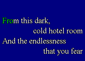 F rom this dark,

cold hotel room
And the endlessness

that you fear