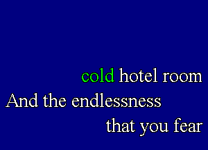 cold hotel room

And the endlessness
that you fear