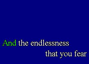 And the endlessness
that you fear