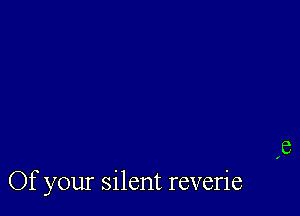 Of your silent reverie